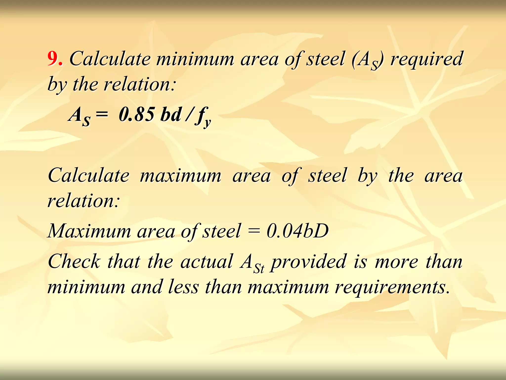 9. Calculate minimum area of steel (AS) required
by the relation:
AS = 0.85 bd / fy
Calculate maximum area of steel by the area
relation:
Maximum area of steel = 0.04bD
Check that the actual ASt provided is more than
minimum and less than maximum requirements.
 
