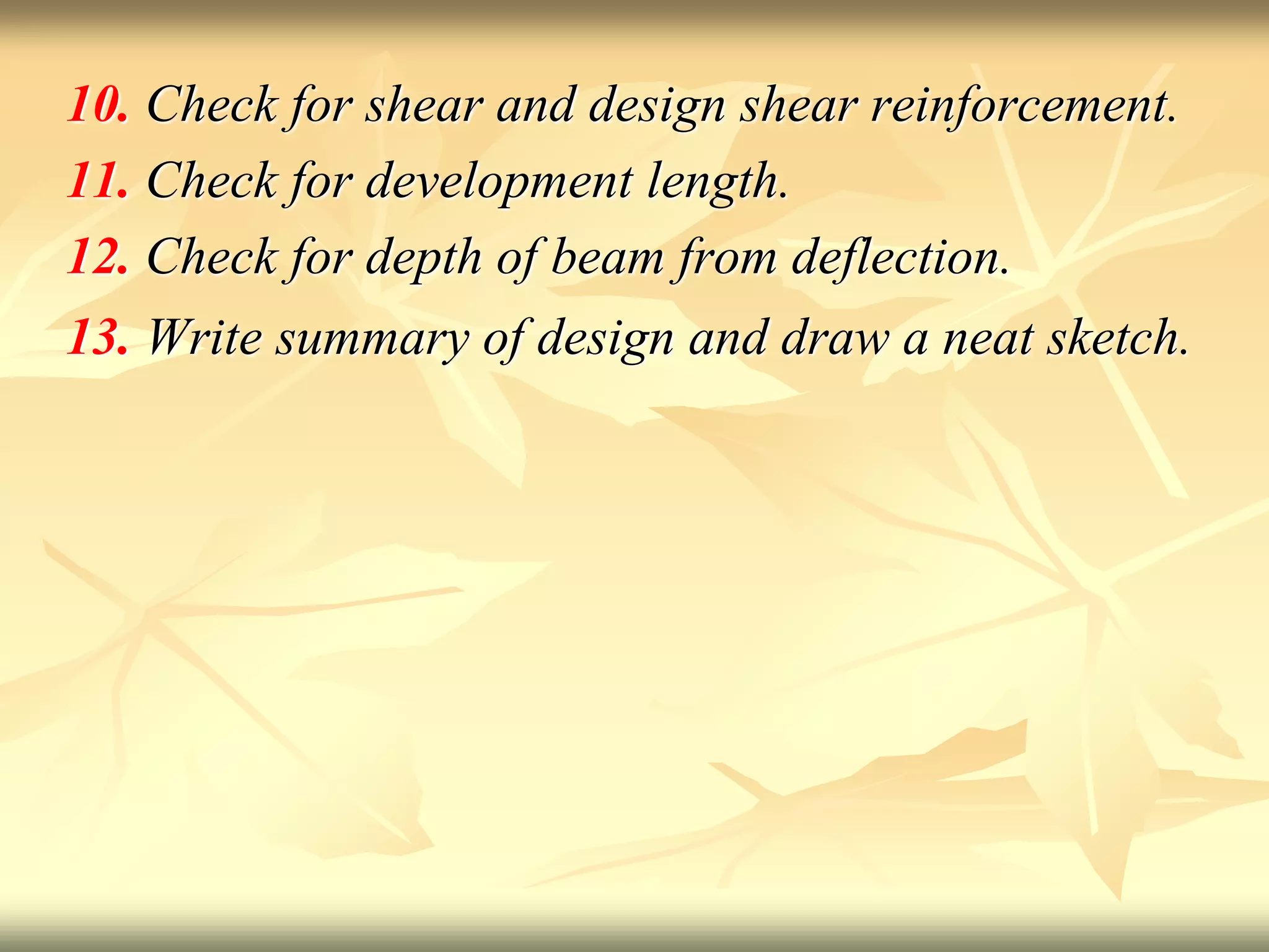 10. Check for shear and design shear reinforcement.
11. Check for development length.
12. Check for depth of beam from deflection.
13. Write summary of design and draw a neat sketch.
 