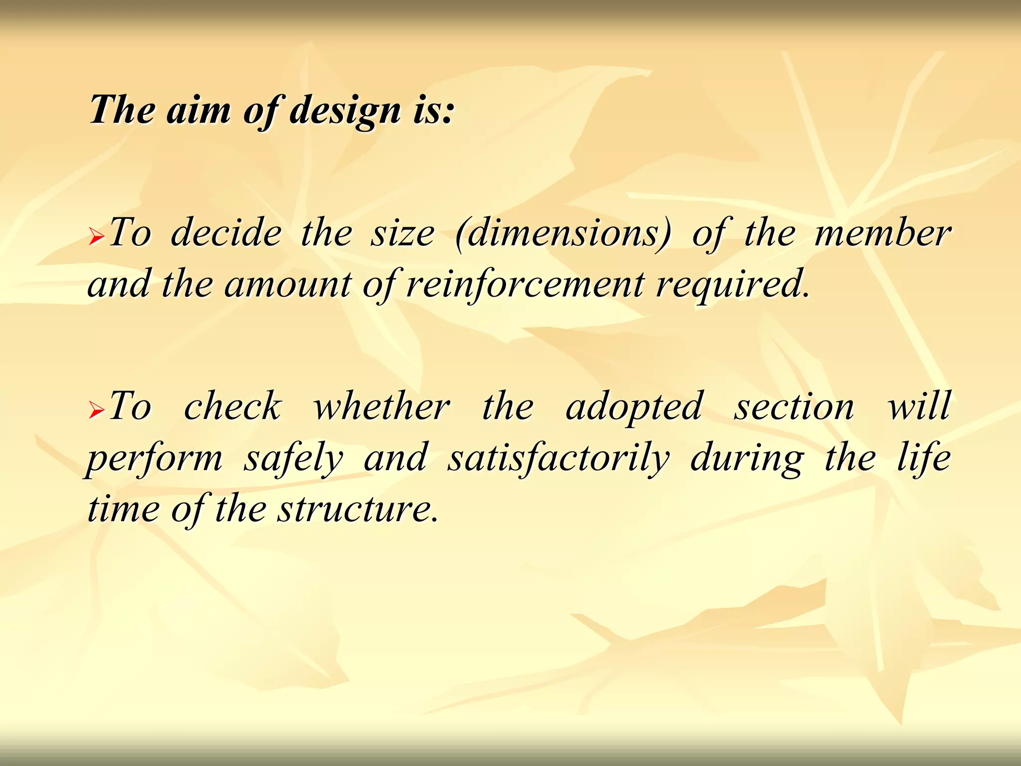 The aim of design is:
To decide the size (dimensions) of the member
and the amount of reinforcement required.
To check whether the adopted section will
perform safely and satisfactorily during the life
time of the structure.
 