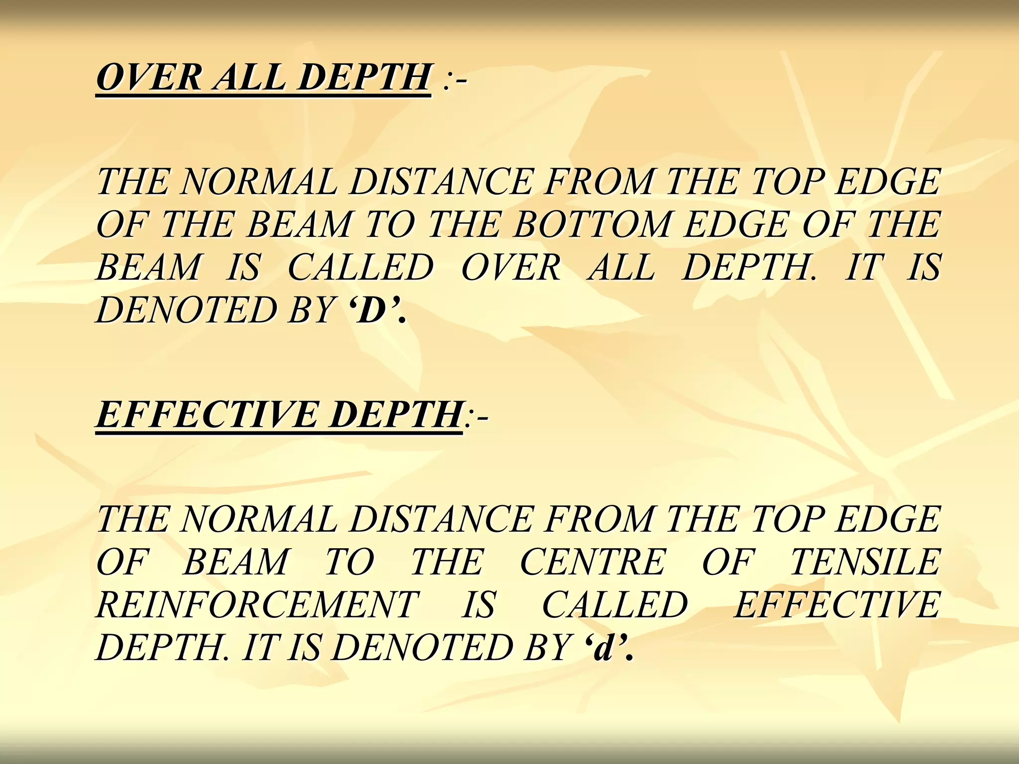 OVER ALL DEPTH :-
THE NORMAL DISTANCE FROM THE TOP EDGE
OF THE BEAM TO THE BOTTOM EDGE OF THE
BEAM IS CALLED OVER ALL DEPTH. IT IS
DENOTED BY ‘D’.
EFFECTIVE DEPTH:-
THE NORMAL DISTANCE FROM THE TOP EDGE
OF BEAM TO THE CENTRE OF TENSILE
REINFORCEMENT IS CALLED EFFECTIVE
DEPTH. IT IS DENOTED BY ‘d’.
 