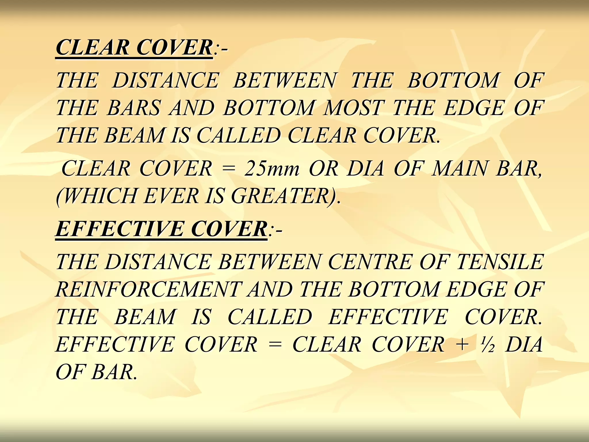 CLEAR COVER:-
THE DISTANCE BETWEEN THE BOTTOM OF
THE BARS AND BOTTOM MOST THE EDGE OF
THE BEAM IS CALLED CLEAR COVER.
CLEAR COVER = 25mm OR DIA OF MAIN BAR,
(WHICH EVER IS GREATER).
EFFECTIVE COVER:-
THE DISTANCE BETWEEN CENTRE OF TENSILE
REINFORCEMENT AND THE BOTTOM EDGE OF
THE BEAM IS CALLED EFFECTIVE COVER.
EFFECTIVE COVER = CLEAR COVER + ½ DIA
OF BAR.
 