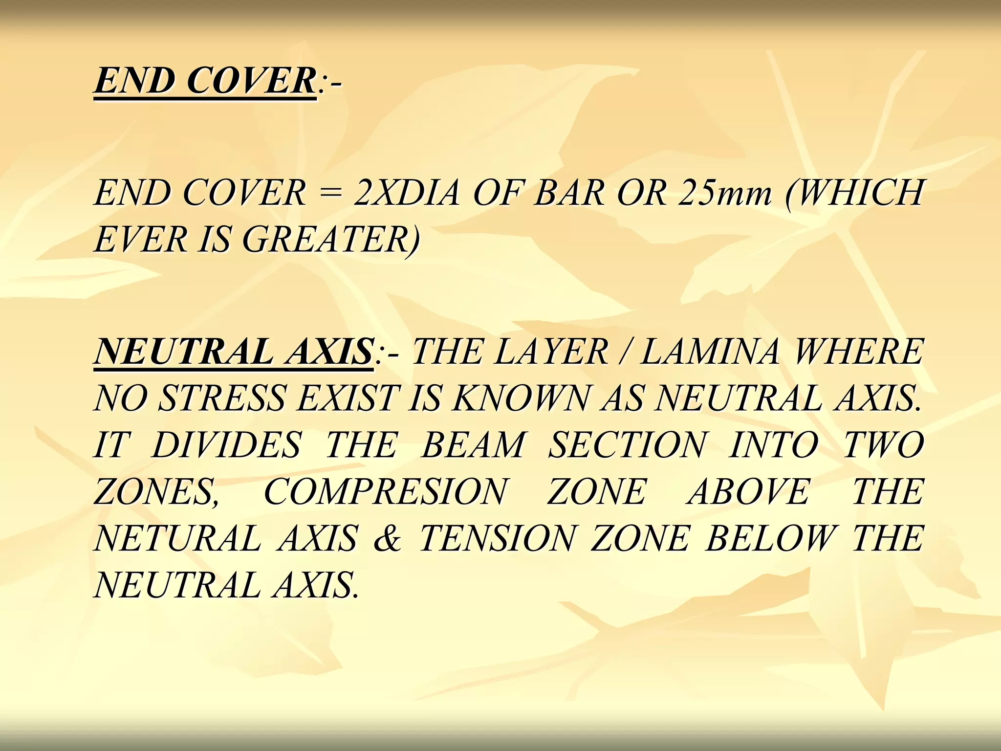 END COVER:-
END COVER = 2XDIA OF BAR OR 25mm (WHICH
EVER IS GREATER)
NEUTRAL AXIS:- THE LAYER / LAMINA WHERE
NO STRESS EXIST IS KNOWN AS NEUTRAL AXIS.
IT DIVIDES THE BEAM SECTION INTO TWO
ZONES, COMPRESION ZONE ABOVE THE
NETURAL AXIS & TENSION ZONE BELOW THE
NEUTRAL AXIS.
 