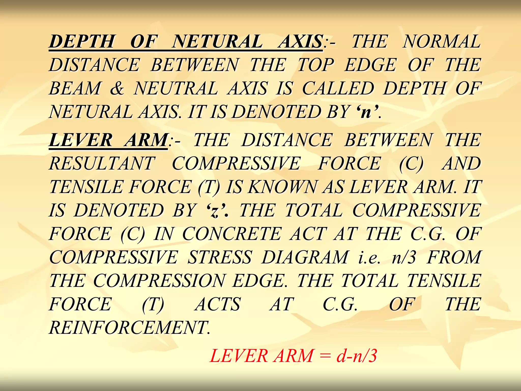 DEPTH OF NETURAL AXIS:- THE NORMAL
DISTANCE BETWEEN THE TOP EDGE OF THE
BEAM & NEUTRAL AXIS IS CALLED DEPTH OF
NETURAL AXIS. IT IS DENOTED BY ‘n’.
LEVER ARM:- THE DISTANCE BETWEEN THE
RESULTANT COMPRESSIVE FORCE (C) AND
TENSILE FORCE (T) IS KNOWN AS LEVER ARM. IT
IS DENOTED BY ‘z’. THE TOTAL COMPRESSIVE
FORCE (C) IN CONCRETE ACT AT THE C.G. OF
COMPRESSIVE STRESS DIAGRAM i.e. n/3 FROM
THE COMPRESSION EDGE. THE TOTAL TENSILE
FORCE (T) ACTS AT C.G. OF THE
REINFORCEMENT.
LEVER ARM = d-n/3
 