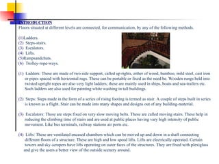                                              INTRODUCTION Floors situated at different levels are connected, for communication, by any of the following methods. (1) Ladders.                                                                                                                                (2)   Steps-stairs. (3)   Escalators. (4)   Lifts. (5) Rampsandchuts.                                                                               (6)   Trolley-rope-ways. (1)   Ladders: These are made of two side support, called up rights, either of wood, bamboo, mild steel, cast iron       or pipes spaced with horizontal rugs. These can be portable or fixed as the need be. Wooden rungs held into       twisted upright ropes are also very light ladders; these are mainly used in ships, boats and sea-trailers etc.       Such ladders are also used for painting white washing in tall buildings. (2)   Steps: Steps made in the form of a series of rising footing is termed as stair. A couple of steps built in series       is known as a flight. Stair can be made into many shapes and designs out of any building-material. (3)   Escalators: These are steps fixed on very slow moving belts. These are called moving stairs. These help in       reducing the climbing time of stairs and are used at public places having vary high intensity of public       movement. Like bus terminals, railway stations air ports etc. (4)   Lifts: These are ventilated encased chambers which can be moved up and down in a shaft connecting       different floors of a structure. These are high and low speed lifts. Lifts are electrically operated. Certain       towers and sky-scrapers have lifts operating on outer faces of the structures. They are fixed with plexiglass      and give the users a better view of the outside scenery around. 