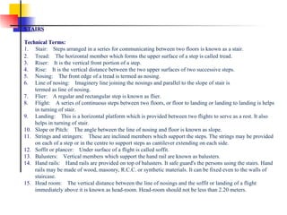 2.      Tread:    The horizontal member which forms the upper surface of a step is called tread. 3.      Riser:    It is the vertical front portion of a step. 4.      Rise:    It is the vertical distance between the two upper surfaces of two successive steps. 5.      Nosing:    The front edge of a tread is termed as nosing. 6.      Line of nosing:    Imaginery line joining the nosings and parallel to the slope of stair is         termed as line of nosing. 7.      Flier:    A regular and rectangular step is known as flier. 8.      Flight:    A series of continuous steps between two floors, or floor to landing or landing to landing is helps         in turning of stair. 9.      Landing:    This is a horizontal platform which is provided between two flights to serve as a rest. It also         helps in turning of stair. 10.    Slope or Pitch:    The angle between the line of nosing and floor is known as slope. 11.    Strings and stringers:    These are inclined members which support the steps. The strings may be provided         on each of a step or in the centre to support steps as cantilever extending on each side. 12.    Soffit or plancer:    Under surface of a flight is called soffit. 13.    Balusters:    Vertical members which support the hand rail are known as balusters. 14.    Hand rails:    Hand rails are provided on top of balusters. It safe guard's the persons using the stairs. Hand          rails may be made of wood, masonry, R.C.C. or synthetic materials. It can be fixed even to the walls of         staircase. 15.    Head room:    The vertical distance between the line of nosings and the soffit or landing of a flight          immediately above it is known as head-room. Head-room should not be less than 2.20 meters.   STAIRS Technical Terms: 1.      Stair:    Steps arranged in a series for communicating between two floors is known as a stair.   
