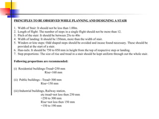 PRINCIPLES TO BE OBSERVED WHILE PLANNING AND DESIGNING A STAIR 1.  Width of Stair: It should not be less than 1.00m. 2.  Length of flight: The number of steps in a single flight should not be more than 12. 3.  Pitch of the stair: It should be between 25o to 40o 4.  Width of landing: It should be 150mm, more than the width of stair. 5.  Winders or kite steps: Odd shaped steps should be avoided and incase found necessary. These should be      provided at the start of a stair. 6.  Han-rails: It should be 750 to 850 mm in height from the top of respective step or landing. 7.  Step proportions: The size of rise and tread in a stair should be kept uniform through out the whole stair. Following proportions are recommended: (i)  Residential buildings-Tread=250 mm                                         Rise=160 mm (ii)  Public buildings - Tread=300 mm                                     Rise=150 mm  (iii) Industrial buildings, Railway station,                                    etc tread=not less then 250 mm                                    =250 to 300 mm                                    Rise=not less then 150 mm                                    =150 to 190 mm 