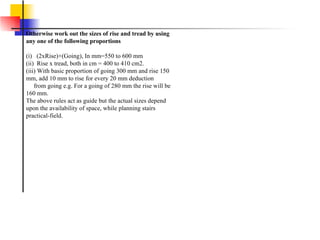 Otherwise work out the sizes of rise and tread by using any one of the following proportions (i)   (2xRise)+(Going), In mm=550 to 600 mm (ii)  Rise x tread, both in cm = 400 to 410 cm2. (iii) With basic proportion of going 300 mm and rise 150 mm, add 10 mm to rise for every 20 mm deduction      from going e.g. For a going of 280 mm the rise will be 160 mm.  The above rules act as guide but the actual sizes depend upon the availability of space, while planning stairs practical-field. 