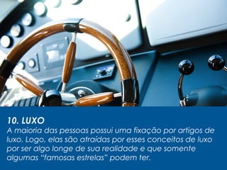 10. LUXO
A maioria das pessoas possui uma fixação por artigos de
luxo. Logo, elas são atraídas por esses conceitos de luxo
por ser algo longe de sua realidade e que somente
algumas “famosas estrelas” podem ter.
 