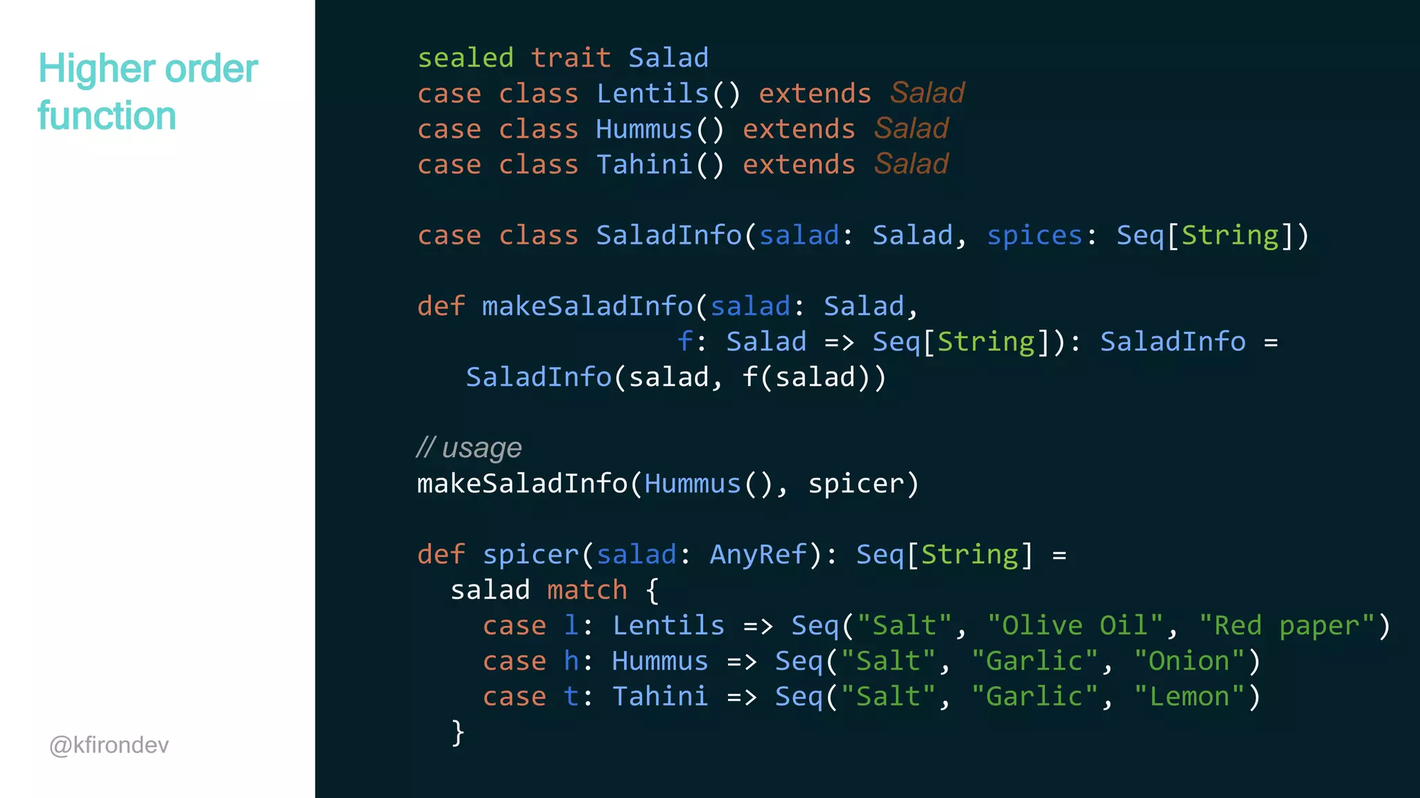 @kfirondev sealed trait Salad case class Lentils() extends Salad case class Hummus() extends Salad case class Tahini() extends Salad case class SaladInfo(salad: Salad, spices: Seq[String]) def makeSaladInfo(salad: Salad, f: Salad => Seq[String]): SaladInfo = SaladInfo(salad, f(salad)) // usage makeSaladInfo(Hummus(), spicer) def spicer(salad: AnyRef): Seq[String] = salad match { case l: Lentils => Seq("Salt", "Olive Oil", "Red paper") case h: Hummus => Seq("Salt", "Garlic", "Onion") case t: Tahini => Seq("Salt", "Garlic", "Lemon") } Higher order function 