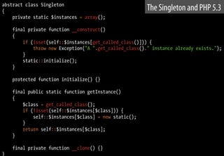 abstract class Singleton
{
private static $instances = array();
final private function __construct()
{
if (isset(self::$instances[get_called_class()])) {
throw new Exception("A ".get_called_class()." instance already exists.");
}
static::initialize();
}
protected function initialize() {}
final public static function getInstance()
{
$class = get_called_class();
if (!isset(self::$instances[$class])) {
self::$instances[$class] = new static();
}
return self::$instances[$class];
}
final private function __clone() {}
}
The Singleton and PHP 5.3
 