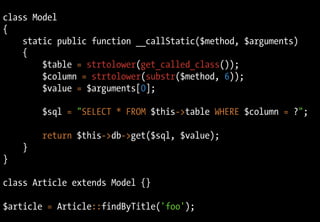 class Model
{
static public function __callStatic($method, $arguments)
{
$table = strtolower(get_called_class());
$column = strtolower(substr($method, 6));
$value = $arguments[0];
$sql = "SELECT * FROM $this->table WHERE $column = ?";
return $this->db->get($sql, $value);
}
}
class Article extends Model {}
$article = Article::findByTitle('foo');
 