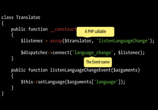 class Translator
{
public function __construct($dispatcher)
{
$listener = array($translator, 'listenLanguageChange');
$dispatcher->connect('language_change', $listener);
}
public function listenLanguageChangeEvent($arguments)
{
$this->setLanguage($arguments['language']);
}
}
A PHP callable
The Event name
 