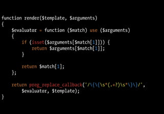 function render($template, $arguments)
{
$evaluator = function ($match) use ($arguments)
{
if (isset($arguments[$match[1]])) {
return $arguments[$match[1]];
}
return $match[1];
};
return preg_replace_callback('/{{s*(.+?)s*}}/',
$evaluator, $template);
}
 