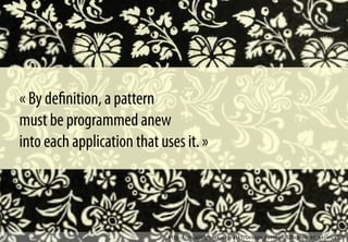 http://en.wikipedia.org/wiki/Design_pattern_%28computer_science%29
« By deﬁnition, a pattern
must be programmed anew
into each application that uses it. »
 