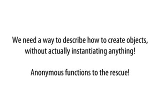 We need a way to describe how to create objects,
without actually instantiating anything!
Anonymous functions to the rescue!
 