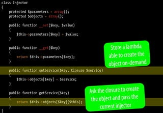class Injector
{
protected $parameters = array();
protected $objects = array();
public function __set($key, $value)
{
$this->parameters[$key] = $value;
}
public function __get($key)
{
return $this->parameters[$key];
}
public function setService($key, Closure $service)
{
$this->objects[$key] = $service;
}
public function getService($key)
{
return $this->objects[$key]($this);
}
}
Store a lambda
able to create the
object on-demand
Ask the closure to create
the object and pass the
current injector
 