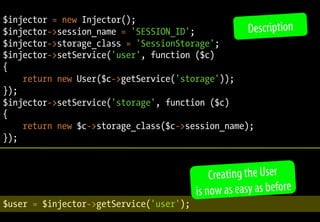 $injector = new Injector();
$injector->session_name = 'SESSION_ID';
$injector->storage_class = 'SessionStorage';
$injector->setService('user', function ($c)
{
return new User($c->getService('storage'));
});
$injector->setService('storage', function ($c)
{
return new $c->storage_class($c->session_name);
});
$user = $injector->getService('user');
Creating the User
is now as easy as before
Description
 