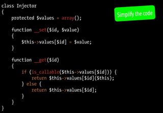 class Injector
{
protected $values = array();
function __set($id, $value)
{
$this->values[$id] = $value;
}
function __get($id)
{
if (is_callable($this->values[$id])) {
return $this->values[$id]($this);
} else {
return $this->values[$id];
}
}
}
Simplify the code
 