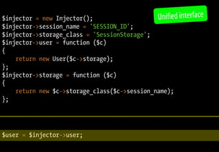 $injector = new Injector();
$injector->session_name = 'SESSION_ID';
$injector->storage_class = 'SessionStorage';
$injector->user = function ($c)
{
return new User($c->storage);
};
$injector->storage = function ($c)
{
return new $c->storage_class($c->session_name);
};
$user = $injector->user;
Unified interface
 