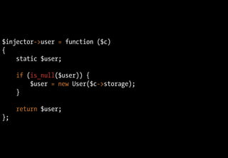 $injector->user = function ($c)
{
static $user;
if (is_null($user)) {
$user = new User($c->storage);
}
return $user;
};
 