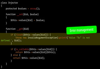 class Injector
{
protected $values = array();
function __set($id, $value)
{
$this->values[$id] = $value;
}
function __get($id)
{
if (!isset($this->values[$id])) {
throw new InvalidArgumentException(sprintf('Value "%s" is not
defined.', $id));
}
if (is_callable($this->values[$id])) {
return $this->values[$id]($this);
} else {
return $this->values[$id];
}
}
}
Error management
 