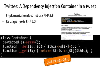 Twittee: A Dependency Injection Container in a tweet
•  Implementation does not use PHP 5.3
•  Its usage needs PHP 5.3
class Container {
protected $s=array();
function __set($k, $c) { $this->s[$k]=$c; }
function __get($k) { return $this->s[$k]($this); }
}
twittee.org
 