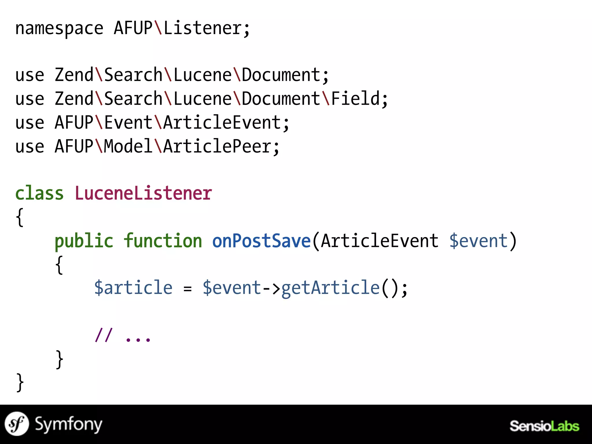 namespace AFUPListener;

use   ZendSearchLuceneDocument;
use   ZendSearchLuceneDocumentField;
use   AFUPEventArticleEvent;
use   AFUPModelArticlePeer;

class LuceneListener
{
    public function onPostSave(ArticleEvent $event)
    {
        $article = $event->getArticle();

          // ...
      }
}
 