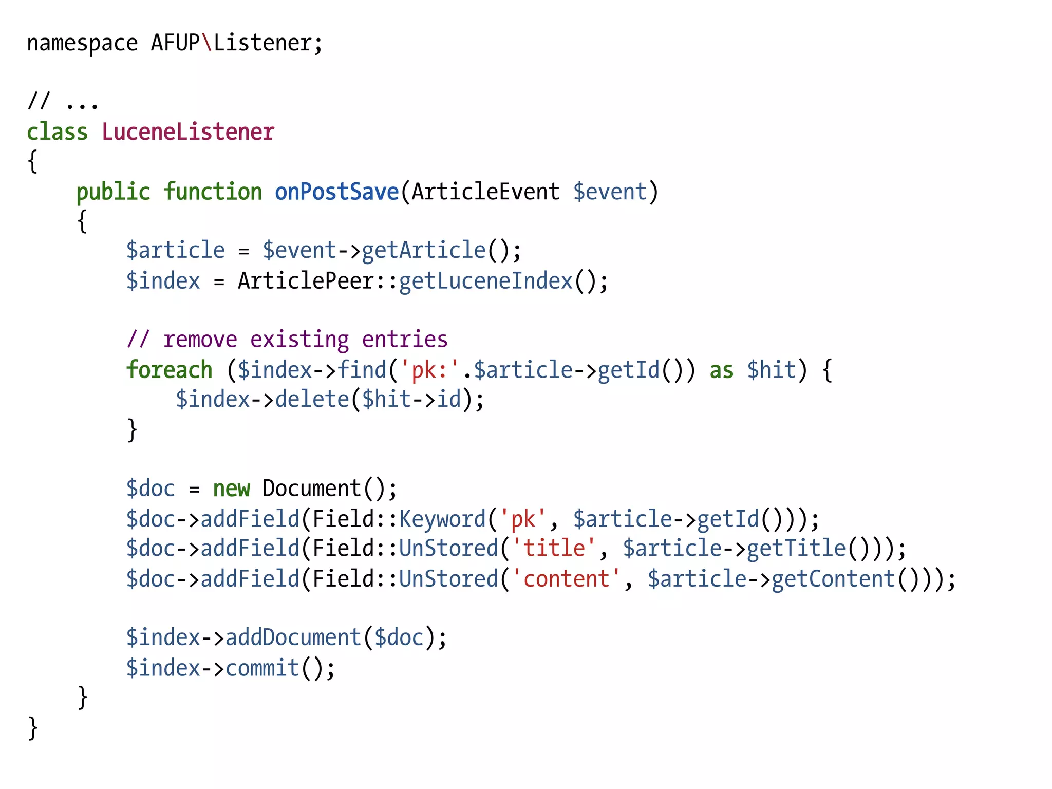 namespace AFUPListener;

// ...
class LuceneListener
{
    public function onPostSave(ArticleEvent $event)
    {
        $article = $event->getArticle();
        $index = ArticlePeer::getLuceneIndex();

        // remove existing entries
        foreach ($index->find('pk:'.$article->getId()) as $hit) {
            $index->delete($hit->id);
        }

        $doc = new Document();
        $doc->addField(Field::Keyword('pk', $article->getId()));
        $doc->addField(Field::UnStored('title', $article->getTitle()));
        $doc->addField(Field::UnStored('content', $article->getContent()));

        $index->addDocument($doc);
        $index->commit();
    }
}
 