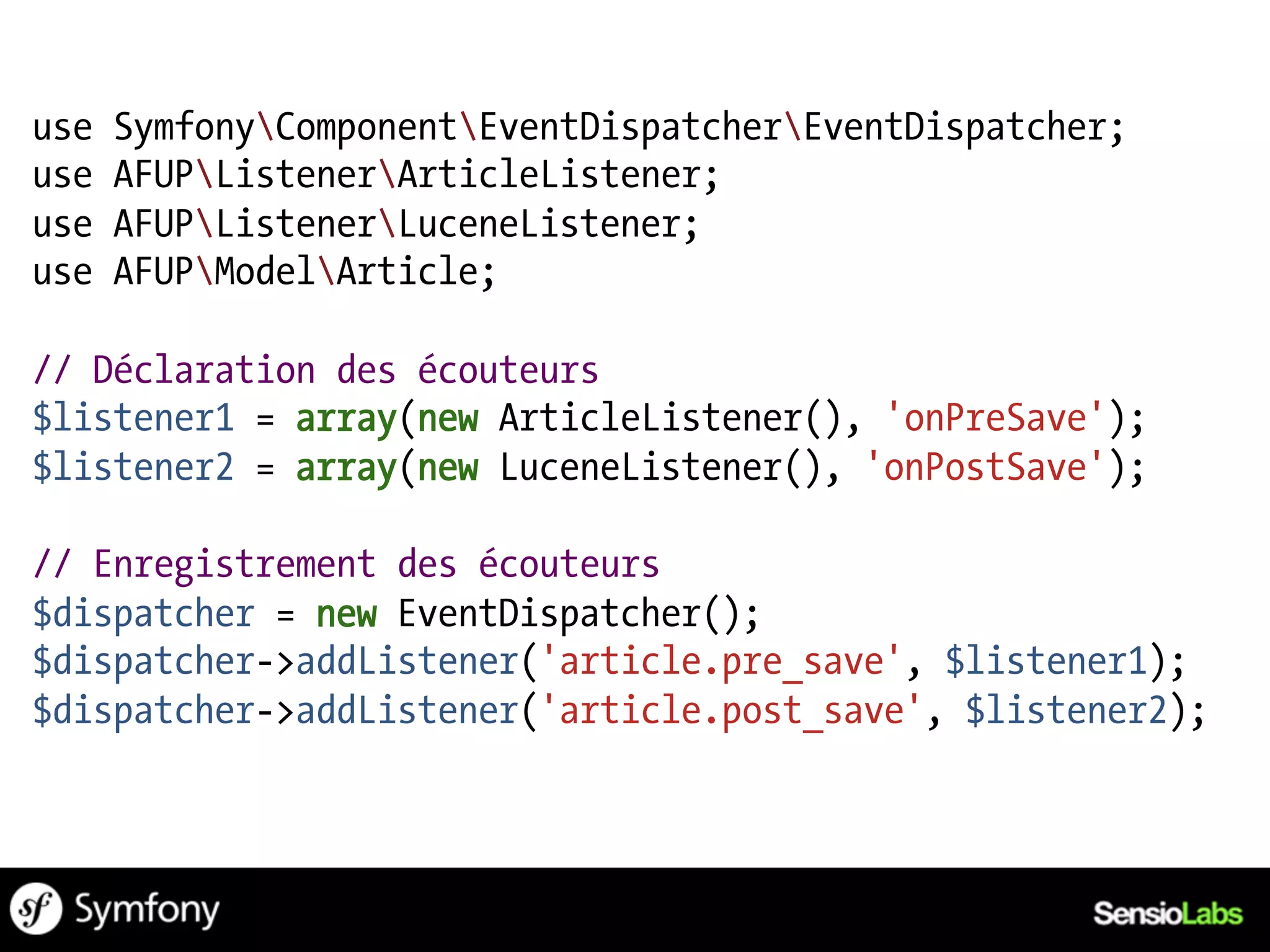 use   SymfonyComponentEventDispatcherEventDispatcher;
use   AFUPListenerArticleListener;
use   AFUPListenerLuceneListener;
use   AFUPModelArticle;

// Déclaration des écouteurs
$listener1 = array(new ArticleListener(), 'onPreSave');
$listener2 = array(new LuceneListener(), 'onPostSave');

// Enregistrement des écouteurs
$dispatcher = new EventDispatcher();
$dispatcher->addListener('article.pre_save', $listener1);
$dispatcher->addListener('article.post_save', $listener2);
 