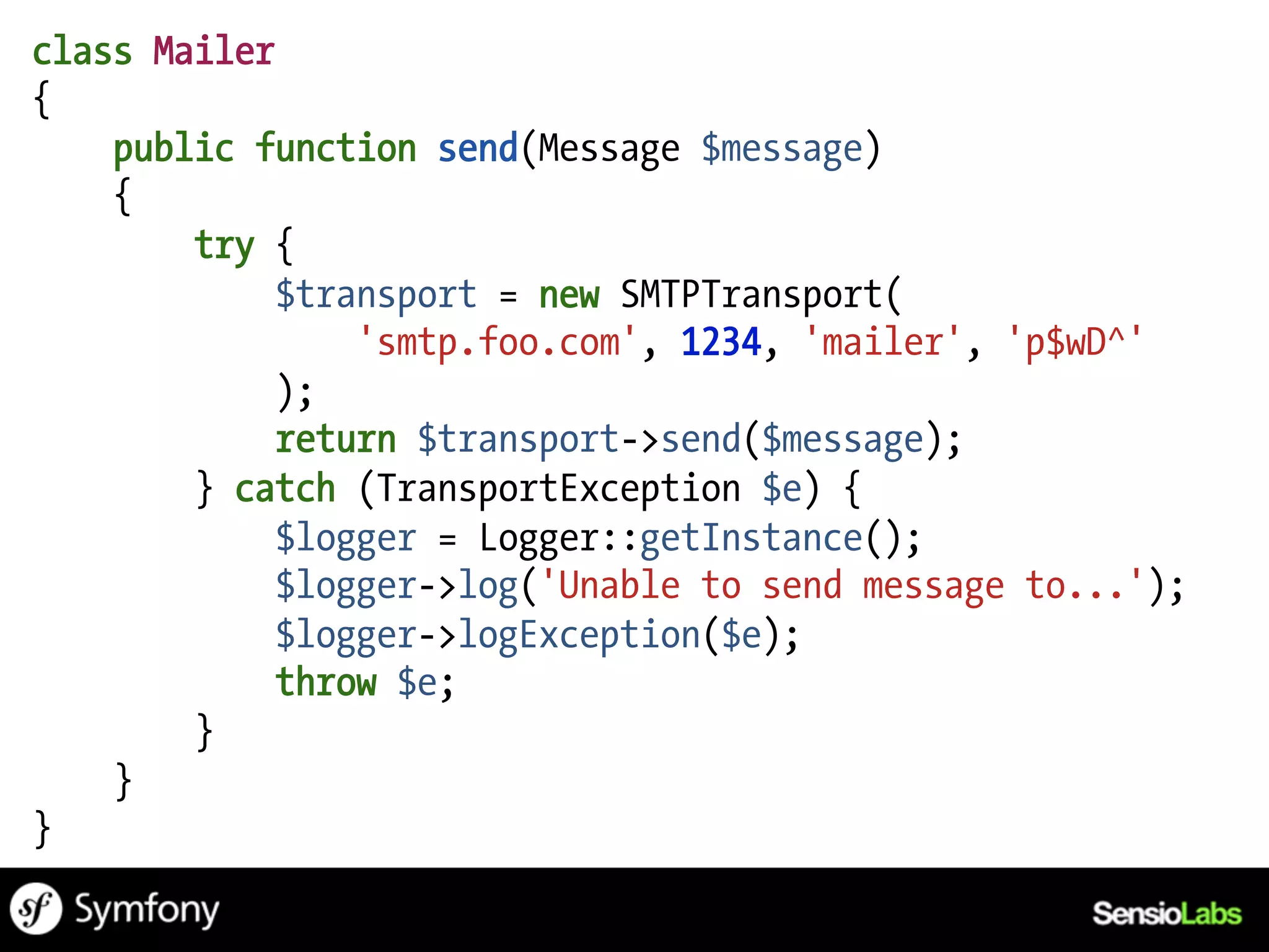 class Mailer
{
    public function send(Message $message)
    {
        try {
             $transport = new SMTPTransport(
                 'smtp.foo.com', 1234, 'mailer', 'p$wD^'
             );
             return $transport->send($message);
        } catch (TransportException $e) {
             $logger = Logger::getInstance();
             $logger->log('Unable to send message to...');
             $logger->logException($e);
             throw $e;
        }
    }
}
 