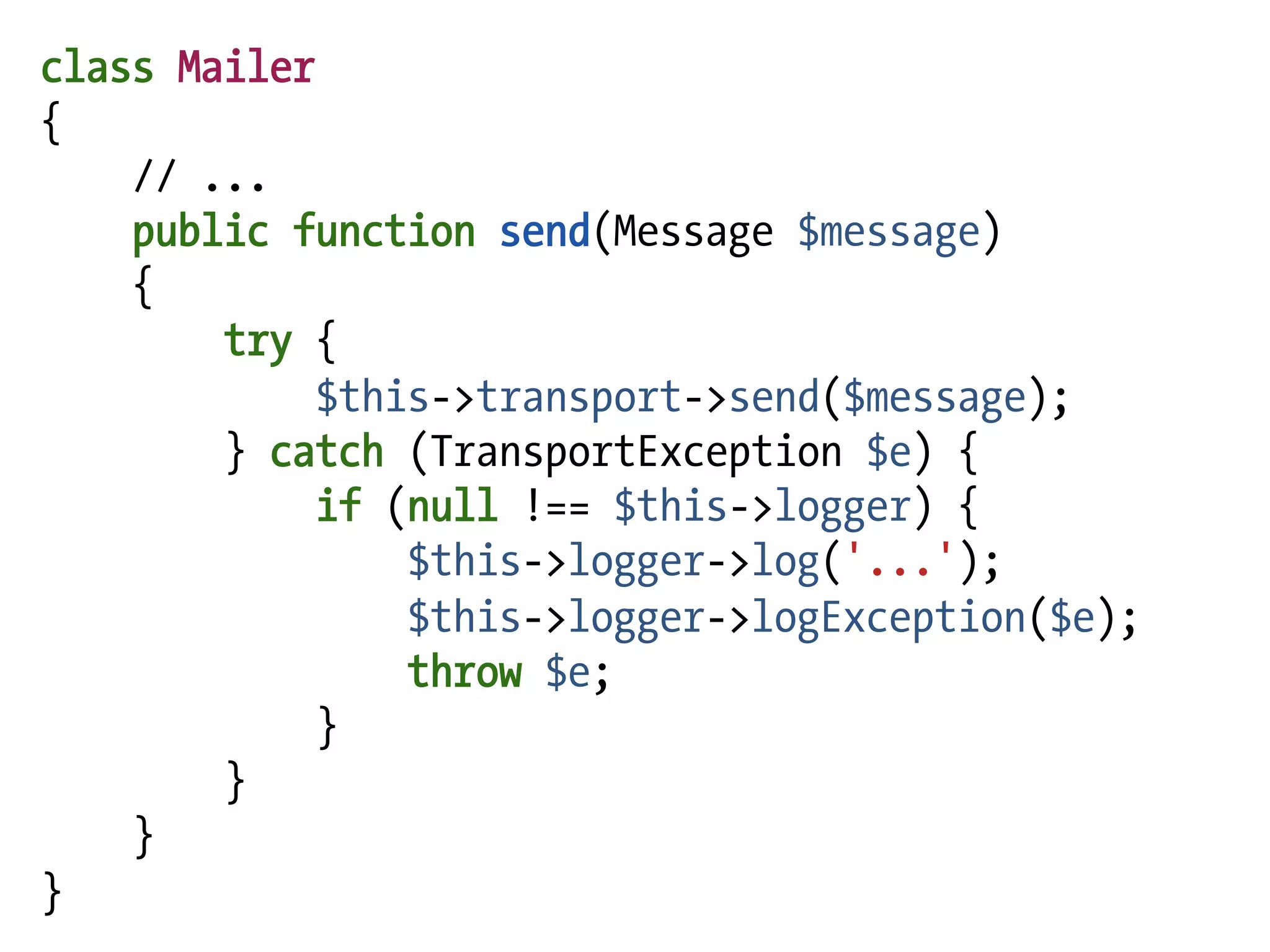 class Mailer
{
    // ...
    public function send(Message $message)
    {
        try {
             $this->transport->send($message);
        } catch (TransportException $e) {
             if (null !== $this->logger) {
                 $this->logger->log('...');
                 $this->logger->logException($e);
                 throw $e;
             }
        }
    }
}
 