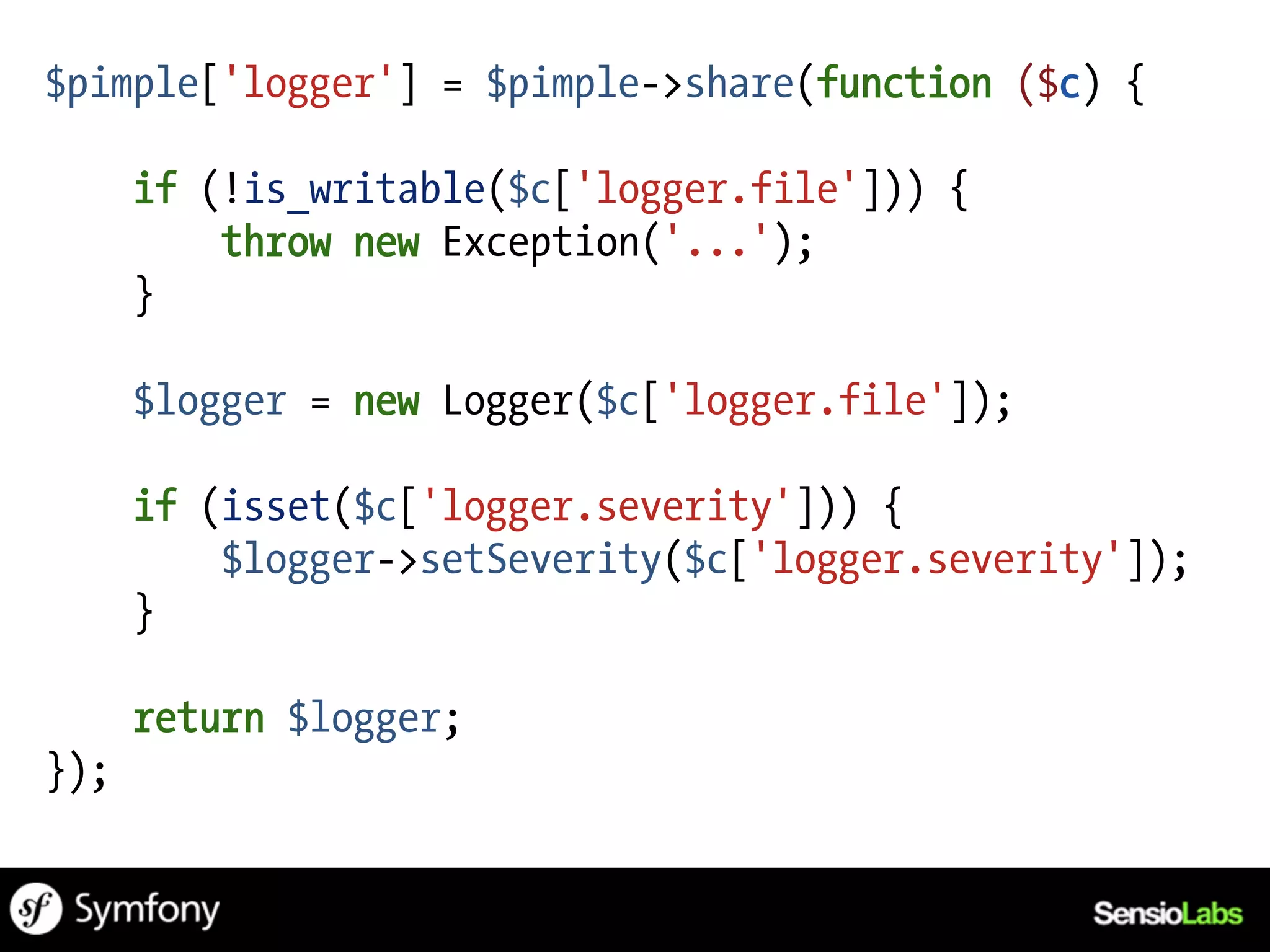 $pimple['logger'] = $pimple->share(function ($c) {

      if (!is_writable($c['logger.file'])) {
          throw new Exception('...');
      }

      $logger = new Logger($c['logger.file']);

      if (isset($c['logger.severity'])) {
          $logger->setSeverity($c['logger.severity']);
      }

      return $logger;
});
 