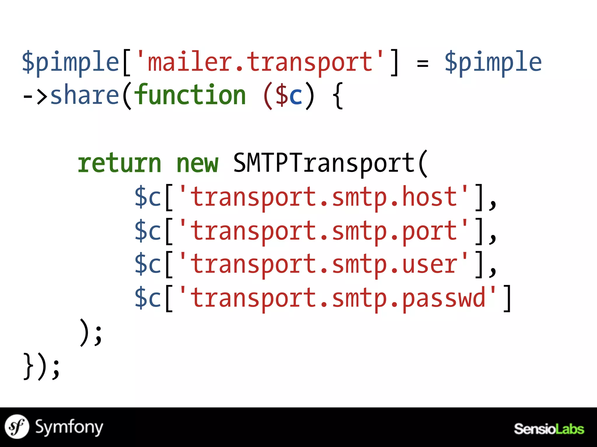 $pimple['mailer.transport'] = $pimple
->share(function ($c) {

      return new SMTPTransport(
          $c['transport.smtp.host'],
          $c['transport.smtp.port'],
          $c['transport.smtp.user'],
          $c['transport.smtp.passwd']
      );
});
 