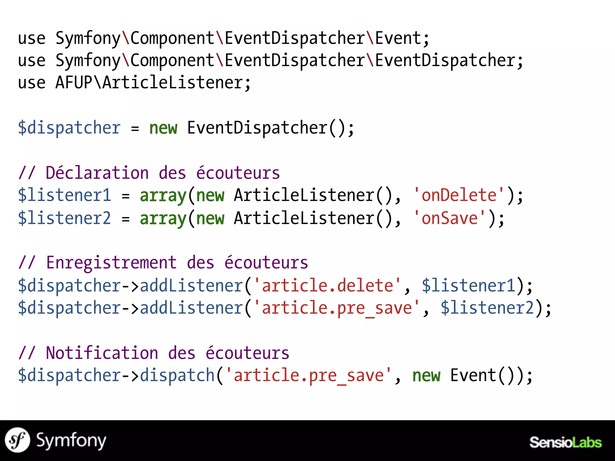 use SymfonyComponentEventDispatcherEvent;
use SymfonyComponentEventDispatcherEventDispatcher;
use AFUPArticleListener;

$dispatcher = new EventDispatcher();

// Déclaration des écouteurs
$listener1 = array(new ArticleListener(), 'onDelete');
$listener2 = array(new ArticleListener(), 'onSave');

// Enregistrement des écouteurs
$dispatcher->addListener('article.delete', $listener1);
$dispatcher->addListener('article.pre_save', $listener2);

// Notification des écouteurs
$dispatcher->dispatch('article.pre_save', new Event());
 