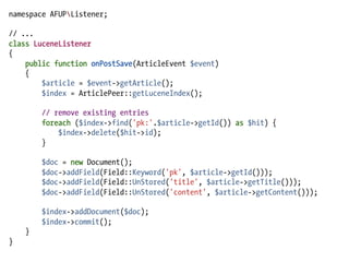 namespace AFUPListener;

// ...
class LuceneListener
{
    public function onPostSave(ArticleEvent $event)
    {
        $article = $event->getArticle();
        $index = ArticlePeer::getLuceneIndex();

        // remove existing entries
        foreach ($index->find('pk:'.$article->getId()) as $hit) {
            $index->delete($hit->id);
        }

        $doc = new Document();
        $doc->addField(Field::Keyword('pk', $article->getId()));
        $doc->addField(Field::UnStored('title', $article->getTitle()));
        $doc->addField(Field::UnStored('content', $article->getContent()));

        $index->addDocument($doc);
        $index->commit();
    }
}
 