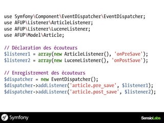 use   SymfonyComponentEventDispatcherEventDispatcher;
use   AFUPListenerArticleListener;
use   AFUPListenerLuceneListener;
use   AFUPModelArticle;

// Déclaration des écouteurs
$listener1 = array(new ArticleListener(), 'onPreSave');
$listener2 = array(new LuceneListener(), 'onPostSave');

// Enregistrement des écouteurs
$dispatcher = new EventDispatcher();
$dispatcher->addListener('article.pre_save', $listener1);
$dispatcher->addListener('article.post_save', $listener2);
 