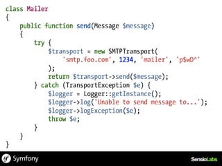 class Mailer
{
    public function send(Message $message)
    {
        try {
             $transport = new SMTPTransport(
                 'smtp.foo.com', 1234, 'mailer', 'p$wD^'
             );
             return $transport->send($message);
        } catch (TransportException $e) {
             $logger = Logger::getInstance();
             $logger->log('Unable to send message to...');
             $logger->logException($e);
             throw $e;
        }
    }
}
 