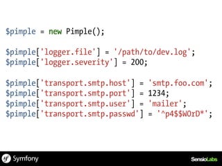 $pimple = new Pimple();

$pimple['logger.file'] = '/path/to/dev.log';
$pimple['logger.severity'] = 200;

$pimple['transport.smtp.host'] =   'smtp.foo.com';
$pimple['transport.smtp.port'] =   1234;
$pimple['transport.smtp.user'] =   'mailer';
$pimple['transport.smtp.passwd']   = '^p4$$W0rD*';
 