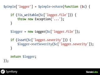 $pimple['logger'] = $pimple->share(function ($c) {

      if (!is_writable($c['logger.file'])) {
          throw new Exception('...');
      }

      $logger = new Logger($c['logger.file']);

      if (isset($c['logger.severity'])) {
          $logger->setSeverity($c['logger.severity']);
      }

      return $logger;
});
 