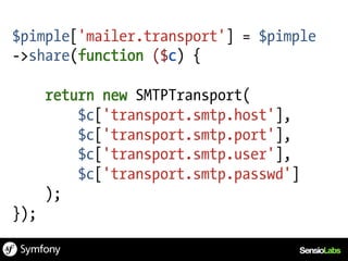 $pimple['mailer.transport'] = $pimple
->share(function ($c) {

      return new SMTPTransport(
          $c['transport.smtp.host'],
          $c['transport.smtp.port'],
          $c['transport.smtp.user'],
          $c['transport.smtp.passwd']
      );
});
 