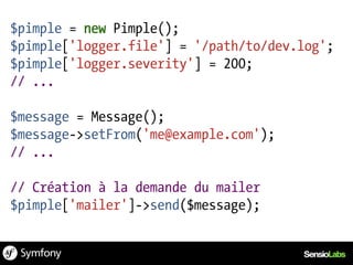 $pimple = new Pimple();
$pimple['logger.file'] = '/path/to/dev.log';
$pimple['logger.severity'] = 200;
// ...

$message = Message();
$message->setFrom('me@example.com');
// ...

// Création à la demande du mailer
$pimple['mailer']->send($message);
 