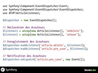 use SymfonyComponentEventDispatcherEvent;
use SymfonyComponentEventDispatcherEventDispatcher;
use AFUPArticleListener;

$dispatcher = new EventDispatcher();

// Déclaration des écouteurs
$listener1 = array(new ArticleListener(), 'onDelete');
$listener2 = array(new ArticleListener(), 'onSave');

// Enregistrement des écouteurs
$dispatcher->addListener('article.delete', $listener1);
$dispatcher->addListener('article.pre_save', $listener2);

// Notification des écouteurs
$dispatcher->dispatch('article.pre_save', new Event());
 