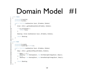 Domain Model #1
1. class Hotel  
2. {    
3.     protected $_hotelId;  
4.     protected $_rooms;  
5.       
6.     public function bookRoom(User $user, $fromDate, $toDate)    
7.     {    
8.         $room = $this->_getRoomBetweenDates($fromDate, $toDate);  
9.   
10.         if (is_null($room)) {    
11.             return false;    
12.         }    
13.   
14.         $booking = $room->bookRoom(User $user, $fromDate, $toDate);  
15.   
16.         return $booking;    
17.     }  
18. }  
19.   
20. class Room  
21. {  
22.     protected $_roomId;  
23.     protected $_bookings = array();  
24.       
25.     public function bookRoom(User $user, $fromDate, $toDate)  
26.     {  
27.         $days = $this->_getAmountOfDays($fromDate, $toDate);  
28.           
29.         if ($days < = 7) {  
30.             $booking = new Booking($user, new ShortBookingStrategy($user, $days));  
31.         } else {   
32.             $booking = new Booking($user, new NormalBookingStrategy($user, $days));  
33.         }  
34.           
35.         return $booking;  
36.     }  
37. } 


                                                           14
 