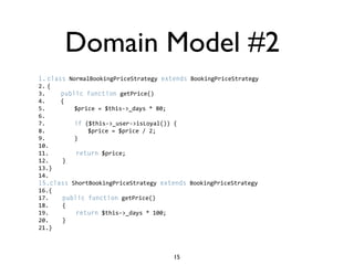 Domain Model #2
1. class NormalBookingPriceStrategy extends BookingPriceStrategy  
2. {  
3.     public function getPrice()  
4.     {  
5.         $price = $this->_days * 80;  
6.           
7.         if ($this->_user->isLoyal()) {  
8.             $price = $price / 2;  
9.         }  
10.          
11.        return $price;  
12.    }  
13.}  
14.  
15.class ShortBookingPriceStrategy extends BookingPriceStrategy  
16.{    
17.    public function getPrice()  
18.    {  
19.        return $this->_days * 100;  
20.    }  
21.}



                                       15
 
