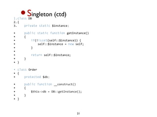 •S
1.class DB 
2. {  
            ingleton (ctd)
3.     private static $instance;

•       public static function getInstance()
•       {  
•           if(!isset(self::$instance)) {  
•               self::$instance = new self;  
•           }  
•             
•           return self::$instance;  
•       }  
•   }  

• class Order 
• {  
•     protected $db;

•       public function __construct()
•       {  
•           $this->db = DB::getInstance();           
•       }  
•   }



                                       21
 