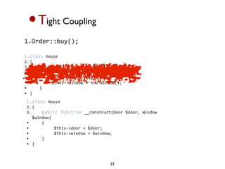 •T      ight Coupling

1.Order::buy();

1.class House 
2. {
3.     public function __construct()
•     {
•          $this->door = new Door();
•          $this->window = new Window();
•     }
• }
1.class House 
2. {
3.     public function __construct(Door $door, Window 
   $window)
•     {
•          $this->door = $door;
•          $this->window = $window;
•     }
• }



                                   23
 