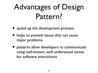 Advantages of Design
      Pattern?
• speed up the development process,
• helps to prevent issues that can cause
  major problems,
• patterns allow developers to communicate
  using well-known, well understood names
  for software interactions


                     34
 