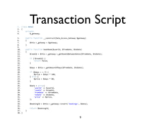 1.
2.
             Transaction Script
      class Hotel  
      {   
3.        private    
4.            $_gateway;

5.        public function __construct(Data_Access_Gateway $gateway)    
6.        {    
7.            $this->_gateway = $gateway;    
8.        }    
9.      
10.       public function bookRoom($userId, $fromDate, $toDate)    
11.       {    
12.           $roomId = $this->_gateway->_getRoomIdBetweenDates($fromDate, $toDate);    
13.     
14.           if (!$roomId) {    
15.               return false;    
16.           }    
17.     
18.           $days = $this->_getAmountOfDays($fromDate, $toDate);    
19.     
20.           if ($days < = 7) {  
21.               $price = $days * 100;  
22.           } else {   
23.               $price = $days * 80;  
24.           }  
25.             
26.           $data = array(  
27.               'userId' => $userId,    
28.               'roomId' => $roomId,  
29.               'fromDate' => $fromDate,    
30.               'toDate' => $toDate,    
31.               'price' => $price,    
32.           );    
33.     
34.           $bookingId = $this->_gateway->insert('bookings', $data);    
35.     
36.           return $bookingId;    
37.       }    
38.   } 

                                                              9
 