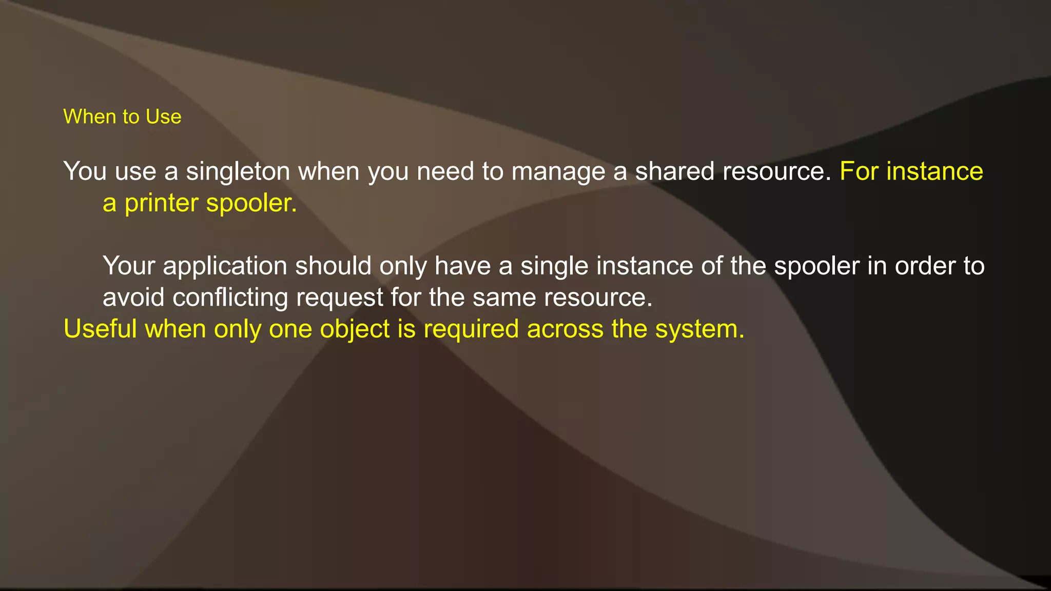 When to Use You use a singleton when you need to manage a shared resource. For instance a printer spooler. Your application should only have a single instance of the spooler in order to avoid conflicting request for the same resource. Useful when only one object is required across the system. 