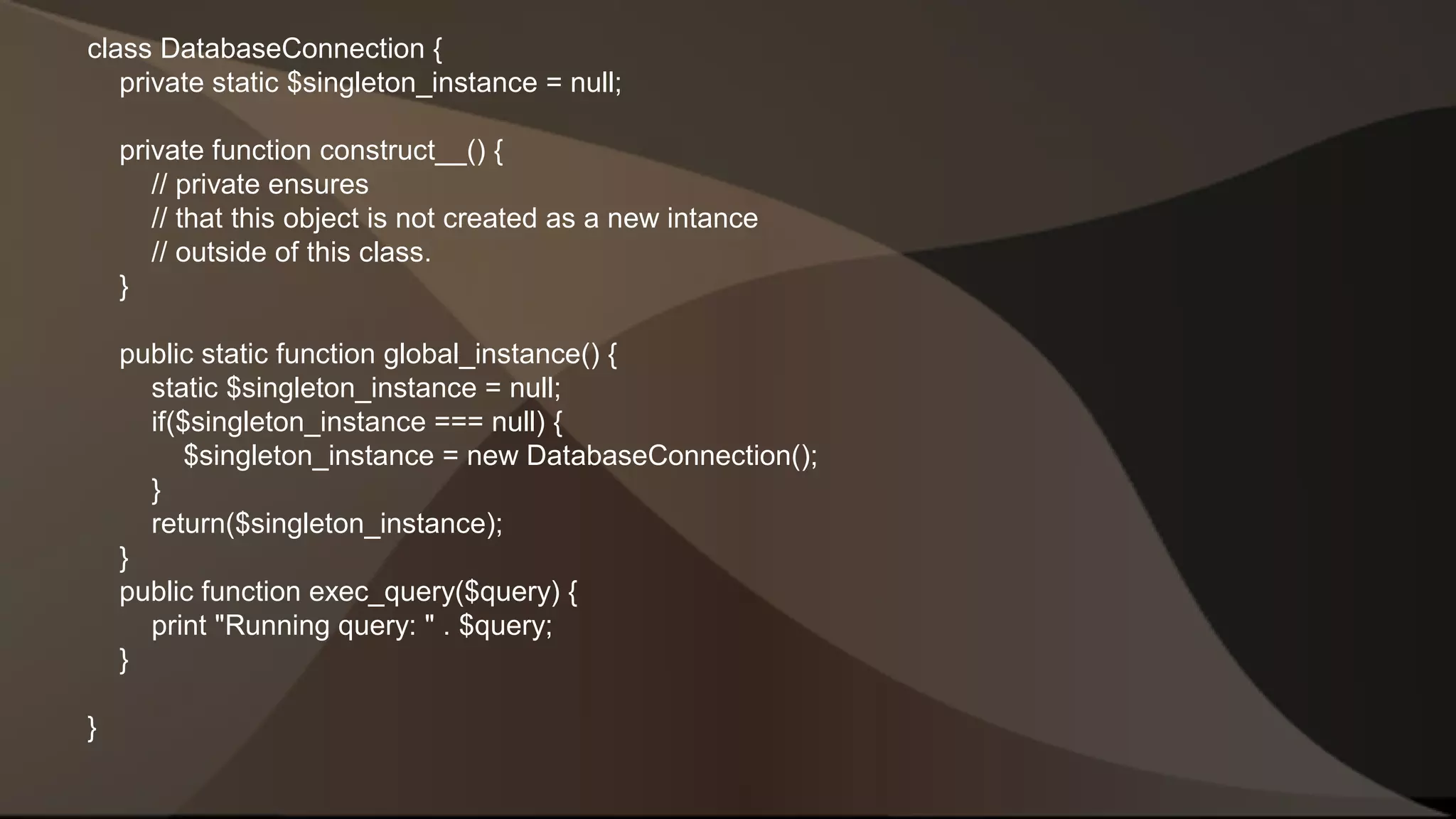 class DatabaseConnection { private static $singleton_instance = null; private function construct__() { // private ensures // that this object is not created as a new intance // outside of this class. } public static function global_instance() { static $singleton_instance = null; if($singleton_instance === null) { $singleton_instance = new DatabaseConnection(); } return($singleton_instance); } public function exec_query($query) { print "Running query: " . $query; } } 